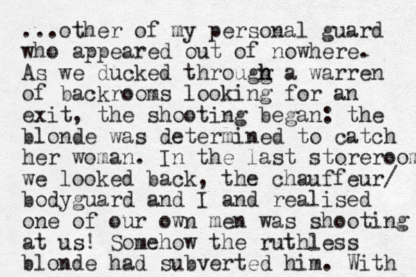 ...other of my personal guard who appeared out of nowhere. As we ducked througg h h h a warren of backrooms looking for an exit, the shooting began: the blonde was determined to catch her woman. In the last storeroom we looked back, the chauffeur/ bodyguard and I and realised one of our own men was shooting at us! Somehow the ruthless blonde had subverted him. With 