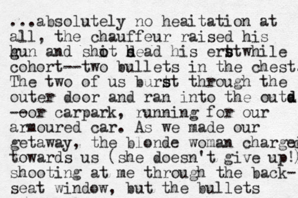 ...absolutely no heaitation at all, the chauffeur raised his h g gun and shit h o o d sead his ert s stwhile cohort--two bullets in the chest. The two of us burt s st through the outer door and ran into the outa d d -- oor carpark, running for our armoured car. As we made our getaway, the blonde woman charged d towards us (she doesn't give up!) ) shooting at me through the back- seat window, but the bullets 