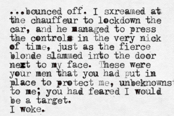 ...bounced off. I sxreamed at the chauffeur to lockdown the car, and he managed to press the controls in the very nick of time, just as the fierce blonde slammed into the door nec x xt to my face. These were your men that you had put in place to protect me, unbeknownst to me; you had feared I would be a target. I woke.