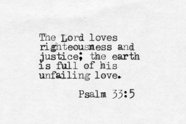 The Lord loves righteousness and justice. ; the earth is full of his unfailing love. Psalm 33:5 