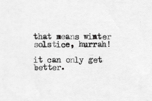 that means winter solstice, hurrah! it can only get better.