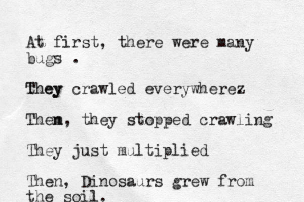 At first, there were many bugs . they They crawled everywherez . Them n, they stopped crawling They just multiplied Then, Dinosaurs grew from the soil.