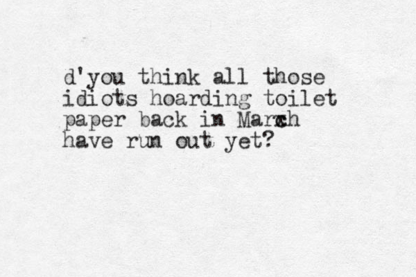 d'you think all those idiots hoarding toilet paper back in Marxh c c have run out yet? 