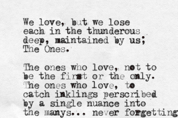We love, but we lose each in the thunderous deep, maintained by us; The Ones. The ones who love , not to be the first or the only. The ones who love, to catch inklings perscribed by a single nuance into the manys. .. never forgetting 