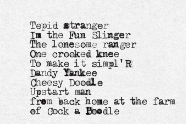 Tepid stranger Im the Fun Slinger The lonesome ranger One crooked knee To make it simpl'R Dandy Yankee Cheesy Doodle Upstart man from back home at the farm of Cock a Doodle P