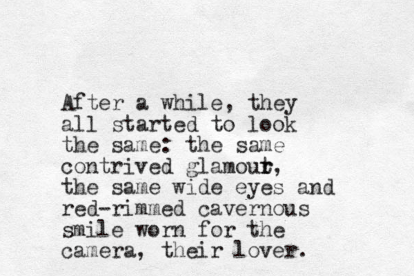 After a while, they all started to look the same: the same contrived glamout r r, the same wide eyes and red-rimmed cavernous smile worn for the camera, their lover. 