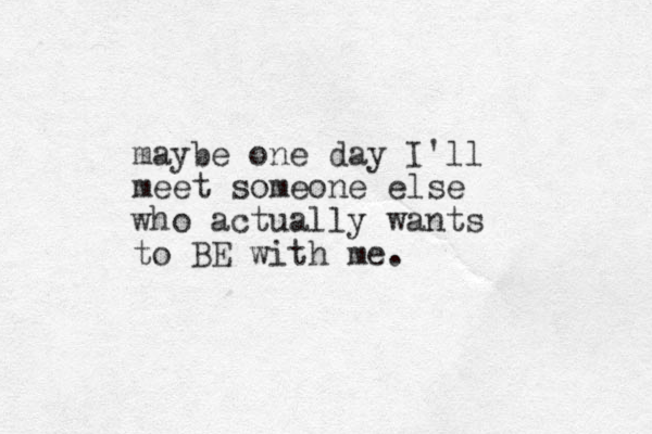 maybe one day I'll meet someone else who actually wants to BE with me.