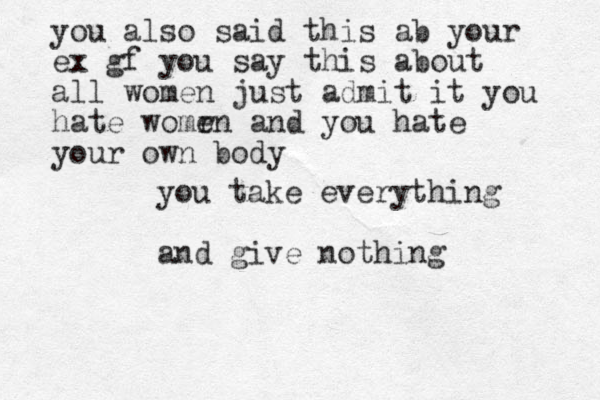 you take everything and give nothing you also said this ab your ex gf you say this about all women just admit it you hate womr en and you hate your own body