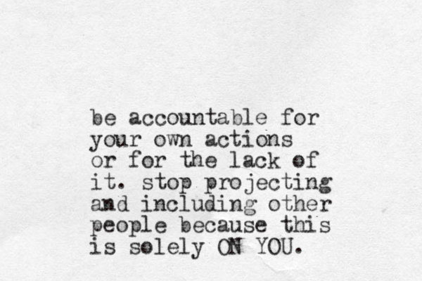 be accountable for your own actions or for the lack of it. stop projecting and including other people because this is solely ON YOU.