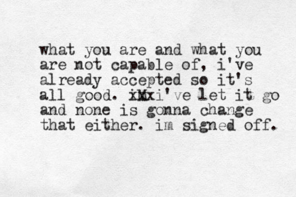 what you are and what you are not capable of , i've already accepted so it's all good. iM xx x i've let it go and none is gonna change that either. im signed off. 