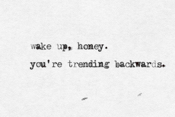 wake up, honey. you're trending backwards. 