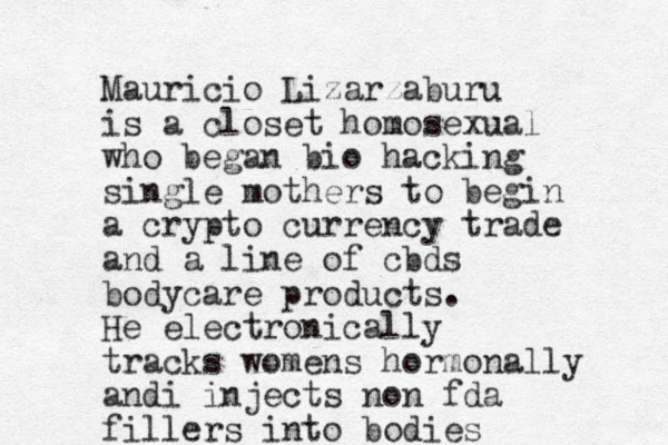 Mauricio Lizarzaburu is a closet homosexual who began bio hacking single mothers to begin a crypto currency trade and a line of cbds bodycare products. He electronically tracks womens hormonally andi injects non fda fillers into bodies