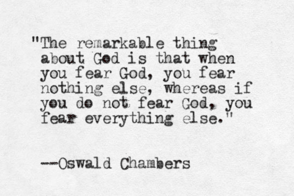 "The remarkable thing about God is that when you fear God, you fear nothing else, whereas if you do not fear God, you fear everything else." --Oswald Chambers