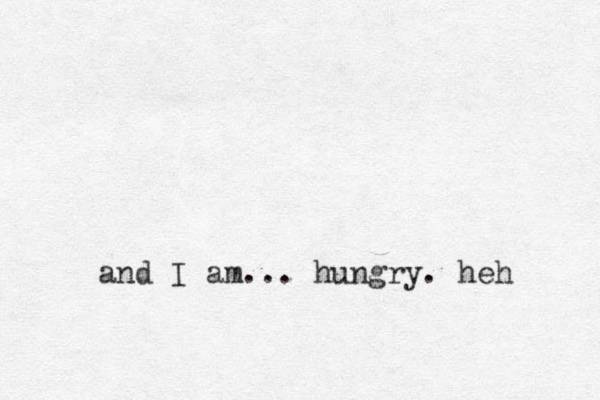 and I am... hungry. heh 