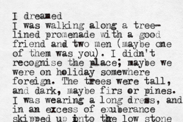 I dreamed I was walking along a tree- lined promenade with a good friend and two men (maybe one of them was you). I didn't recognise the place; maybe we were on holiday somewhere foreign. The trees were tall, and dark, maybe firs or pines. I was wearing a long dress, and in an excess of exuberance skipped up into tge o i h h low stone 