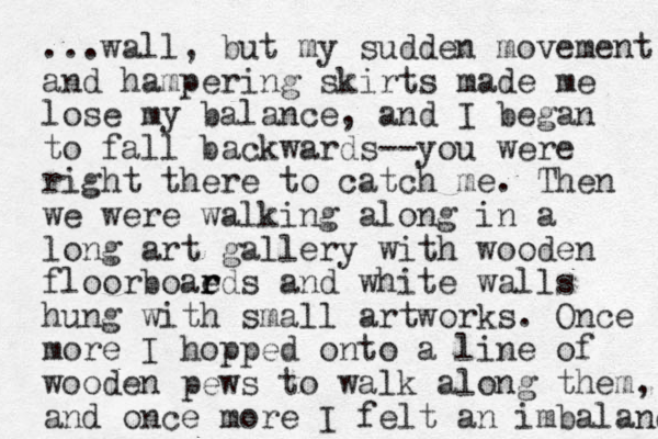 ...wall, but my sudden movement and hampering skirts made me lose my balance, and I began to fall backwards--you were right there to catch me. Then we were walking along in a long art gallery with wooden floorboaeds and r r white walls hung with small artworks. Once more I hopped onto a line of wooden pews to walk along the m, and once more I felt an imbalanc 