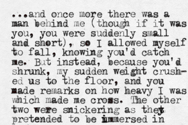 ...and once more there was a man behind me (though if it was you, you were suddenly small and short), so I allowed myself to fall, knowing you'd catch me. But instead, because you'd shrunk, my sudden weight crush- ed us to the floor, and you made remarks on how heavy I was which made me cross. The other two were snickering as thet y y pretended to be u i immersed in 