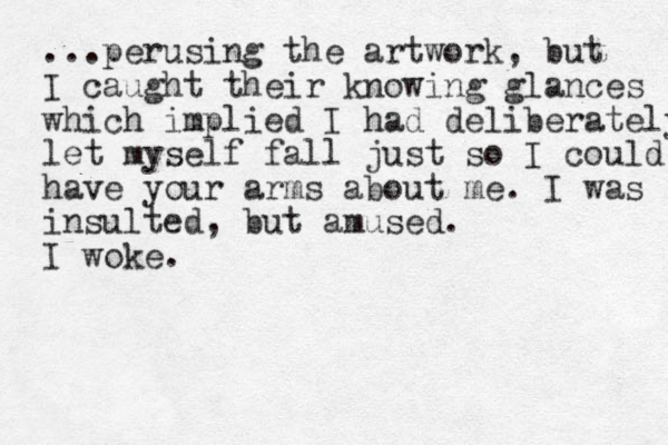 ...perusing the artwork, but I caught their knowing glances which implied I had deliberately let myself fall just so I could have your arms about me. I was insulted, but amused. I woke.