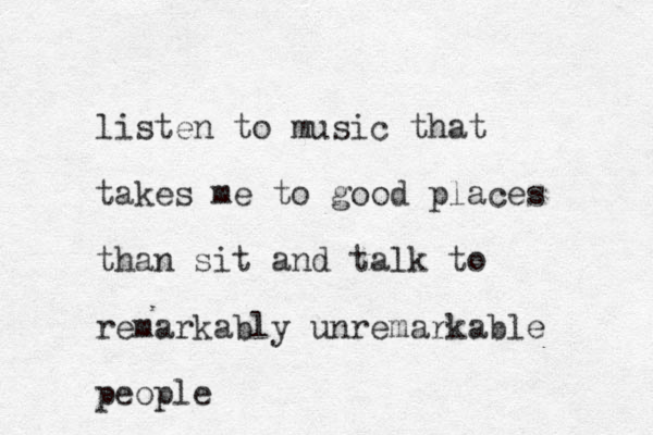 listen to music that takes me to good places than sit and talk to remarkably unremarkable people
