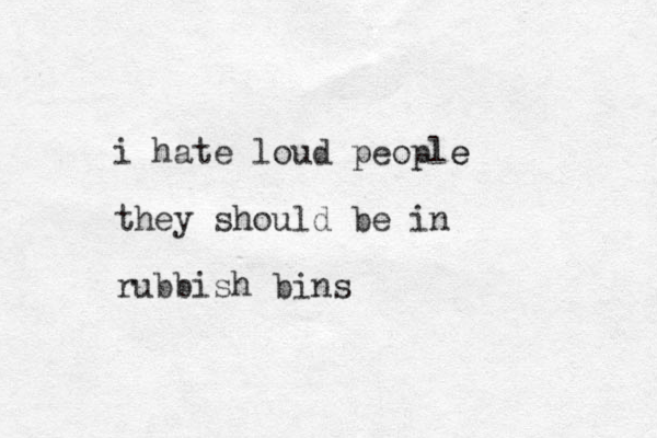 i hate loud people e they should be in rubbish bins