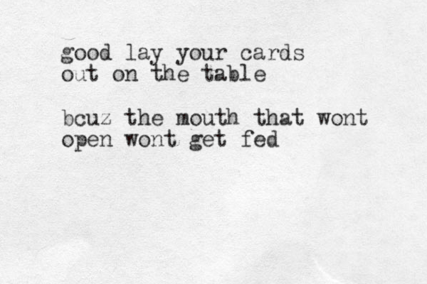 good lay your cards out on the table bcuz the mouth that wont open wont get fed