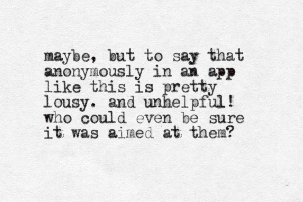 maybe, but to say that anonymously in a n app like this is pretty lousy. and unhelpful! who could even be sure it was aimed at them? 