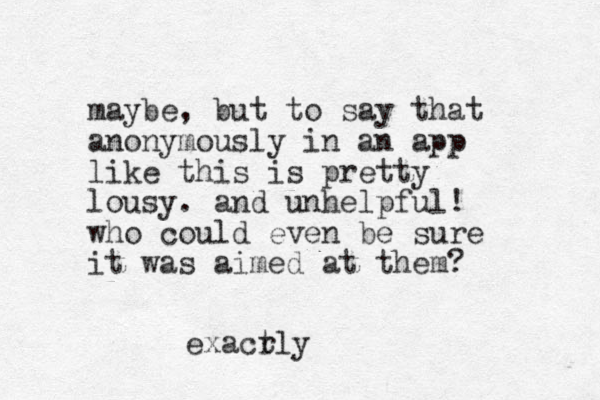 maybe, but to say that anonymously in a n app like this is pretty lousy. and unhelpful! who could even be sure it was aimed at them? exacr tly
