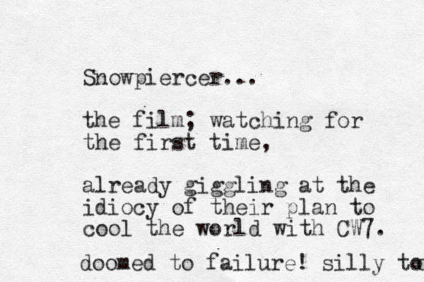 Snowpiercer... the film; watching for the first time , already giggling at the idiocy of their plan to cool the world with CW7. doomed to failure! silly too o 
