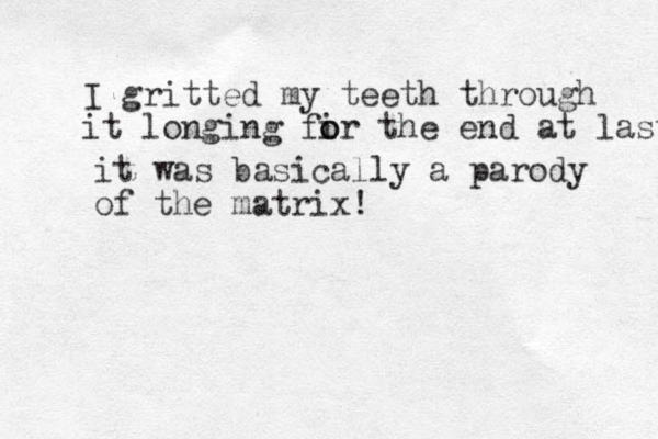 it was basically a parody of the matrix! I gritted my teeth through it longing fir o o the end at last 
