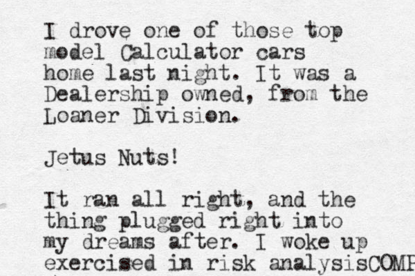 I drove one of those top model Calculator cars home last night. It was a Dealership owned, from the Loaner Division. Jetus Nuts! It ran all right, and the thing plugged right into my dreams after. I woke up exercised in risk analysisCOMP 