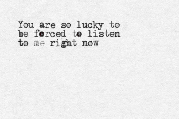 You are so lucky to be forced to listen to me right now