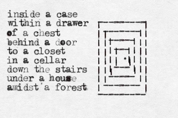 --------- ------- ----- --- --- ----- ------- --------- | | | | | | | | | | | | | | | | | | | | | | | | | | | | | | | | | | | | | | | | | | | | | . inside a case within a drawer of a chest behind a door to a closet in a cellar down the stairs under a house amidst a forest