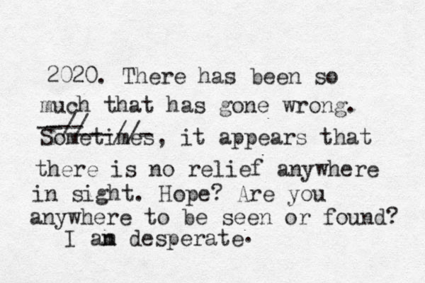 2020. There has been so much that has gone wrong. Sometimes, it appears that there is no relief anywhere in sight. Hope? Are you anywhere to be seen or found? I an m desperate . --// --- ---//-