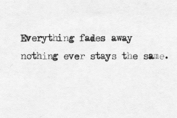 Everything fades away nothing ever stays the same. 
