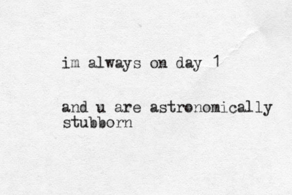 im always on day 1 and u are astronomically stubborn 