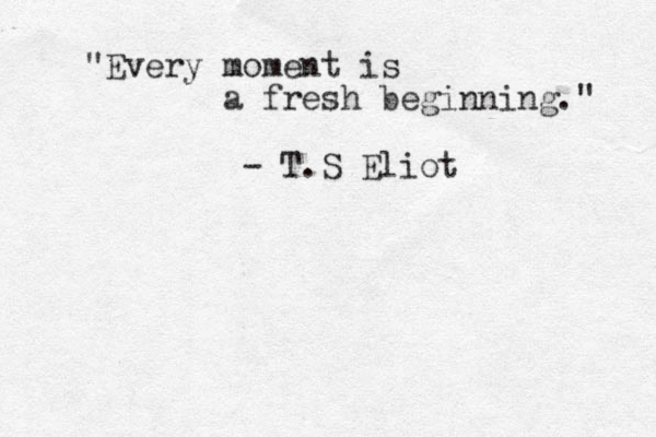 " Every moment is a fresh beginning." - T.S Eliot 
