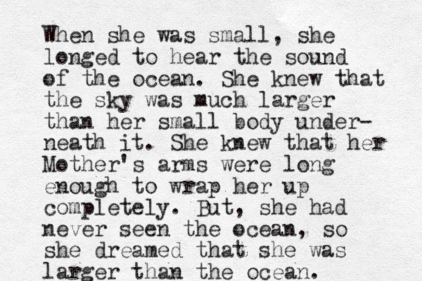 When she was small, she longed to hear the sound of the ocean. She knew that the sky was much larger than her small body under- neath it. She knew that her Mother's arms were long enough to wrap her up completely. But, she had never seen the ocean, so she dreamed that she was larger than the ocean. 