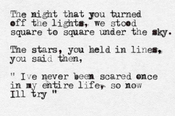 The night that you turned off the lights, we stood square to square under the sky. The stars, you held in lines, . . . you said then, " Ive never been scared once in my entire life, so now Ill try " 