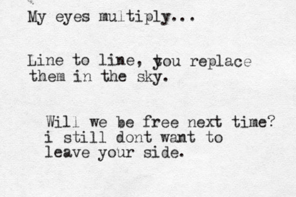 Line to line, My eyes multiply... t you replace them in the sky. Will we be free next time? i still dont want to leave your side.