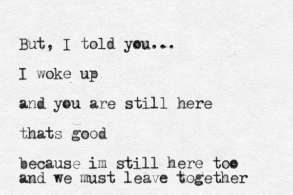 But, I told you... I woke up and you are still here thats good because im still here too and we must leave together