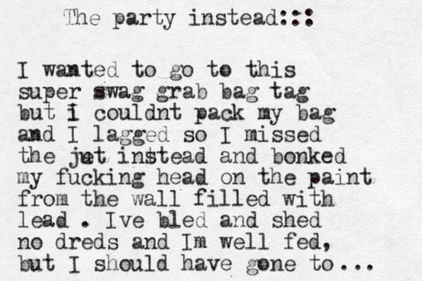 I wanted to go to this super swag grab bag tag but i I couldnt pack my bag and I lagged so I missed the ju et int stead and bonked my fucking head on the paint from the wall filled with lead . Ive bled and shed no dreds and Im well fed, but I should have gone to ... The party instead:::