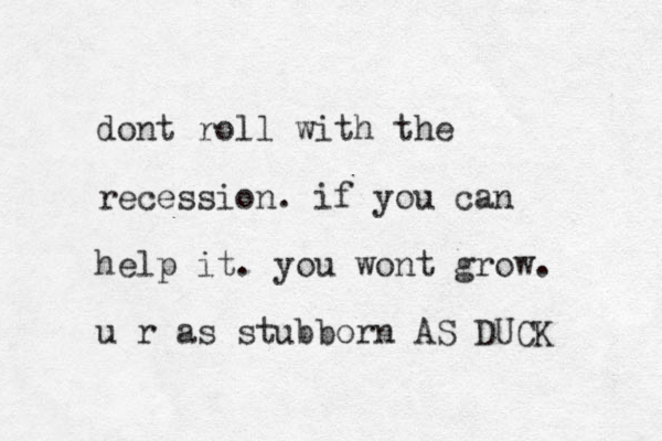 dont roll with the recession . if you can help it. you wont grow. u r as stubborn AS DUCK