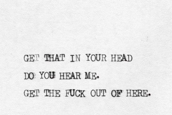 GET THAT IN YOUR HEAD DO YOU HEAR ME. GET THE FUCK OUT OF HERE. 