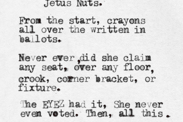From the start, crayons all over the written in ballots. Never ever did she claim any seat, over any floor , , crook, corner bracket, or fixture. The EYEZ had it, She never even voted. Then, all this . Jetus Nuts. 