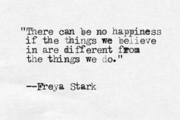"There can be no happiness if the things we believe in are different from the things we do. " --Freya Stark