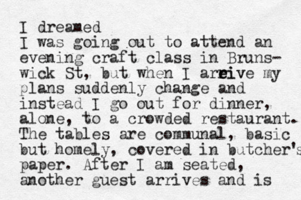 I dreamed I was going out to attend an evening craft class in Bruns- wick St, but when I areive my e r riv plans suddenly change and instead I go out for dinner, alone, to a crowded restaurant. The tables are communal, basic but homely, covered in butcher's s paper. After I am seated, another guest arrives and is 