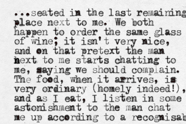 ...seated in the last remaining place next to me. We both happen to order the same glass of wine; it isn't very nice, and on that pretext the man bext to n n me starts chatting to me, saying we should complain. The food, when it arrives, is very ordinary (homely indeed!), and as I eat, I listen in some astonishment to the man chat me up according to a recognisab 