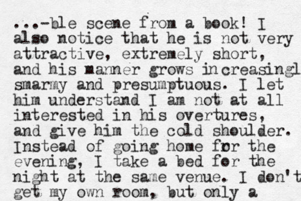 ...-ble scene from a book! I also notice that he is not very attractive , extremely short, and his manner grows i creasingly smarmy and presumptuous. I let him understand I am not at all interested in his overtures, and give him the cold shoulder. Instead of going home fr or the evening, I take a bed for the night at the same venue. I don't get my own room, but only a n 