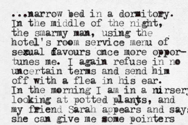 ...narrow bed in a dormitory. In the middle of the night, the smarmy man, using the hotel's room service menu of sec x xual d f favours once more oppor- tunes me. I again refuse in no uncertain terms and send him off with a flea in his ear. In the morning I am in a nirsery u u looking at potted plany t ts, and my friend Sarah appears and says she can give me some pointers 