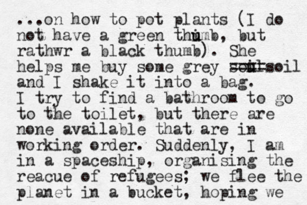 ...on how to pot plants (I do not have a green thimb, u u but rathwr a black thumb). She helps me buy some grey soul i u ====soil and I shake it into a bag. I try to find a bathroom to go to the toilet, but there are none available that are in working order. Suddenly, I am in a spaceship, organising the reacue of refugees; we flee the planet in a bucket, hoping we 